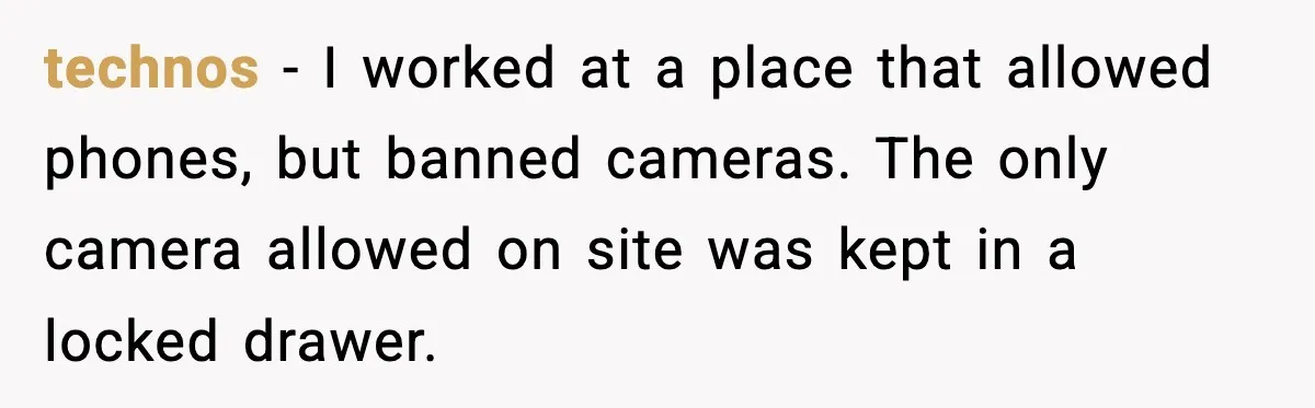 technos − I worked at a place that allowed phones, but banned cameras. The only camera allowed on site was kept in a locked drawer.