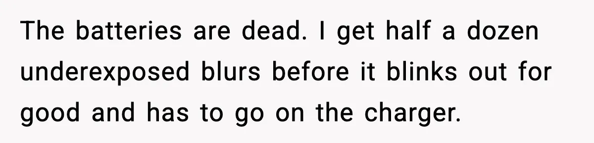 The batteries are dead. I get half a dozen underexposed blurs before it blinks out for good and has to go on the charger.