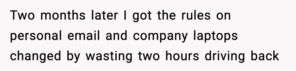 Two months later I got the rules on personal email and company laptops changed by wasting two hours driving back