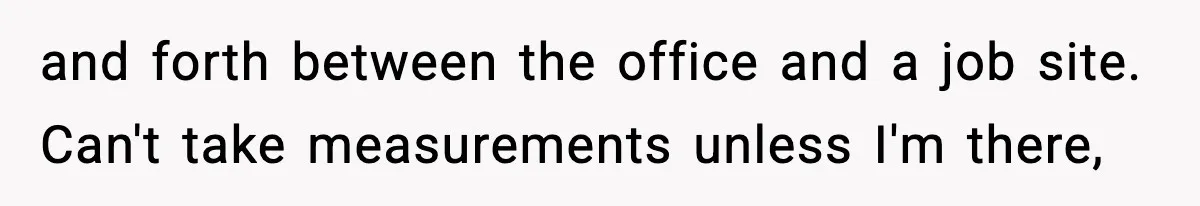 and forth between the office and a job site. Can't take measurements unless I'm there,