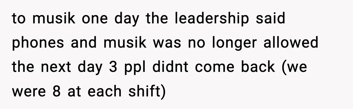 to musik one day the leadership said phones and musik was no longer allowed the next day 3 ppl didnt come back (we were 8 at each shift)