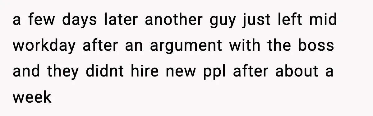 a few days later another guy just left mid workday after an argument with the boss and they didnt hire new ppl after about a week
