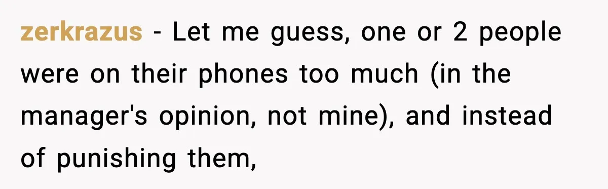 zerkrazus − Let me guess, one or 2 people were on their phones too much (in the manager's opinion, not mine), and instead of punishing them,