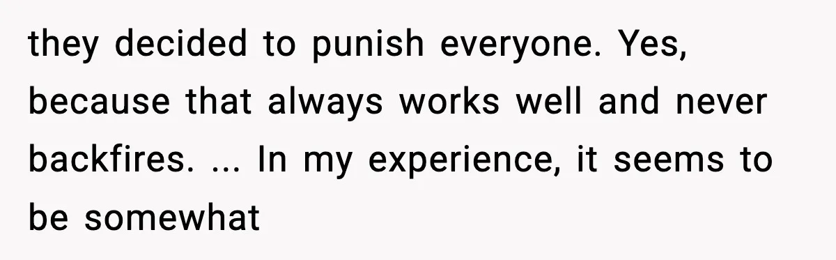 they decided to punish everyone. Yes, because that always works well and never backfires. ... In my experience, it seems to be somewhat