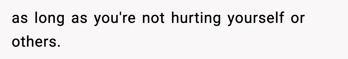 as long as you're not hurting yourself or others.