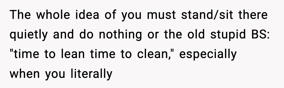 The whole idea of you must stand/sit there quietly and do nothing or the old stupid BS: "time to lean time to clean," especially when you literally