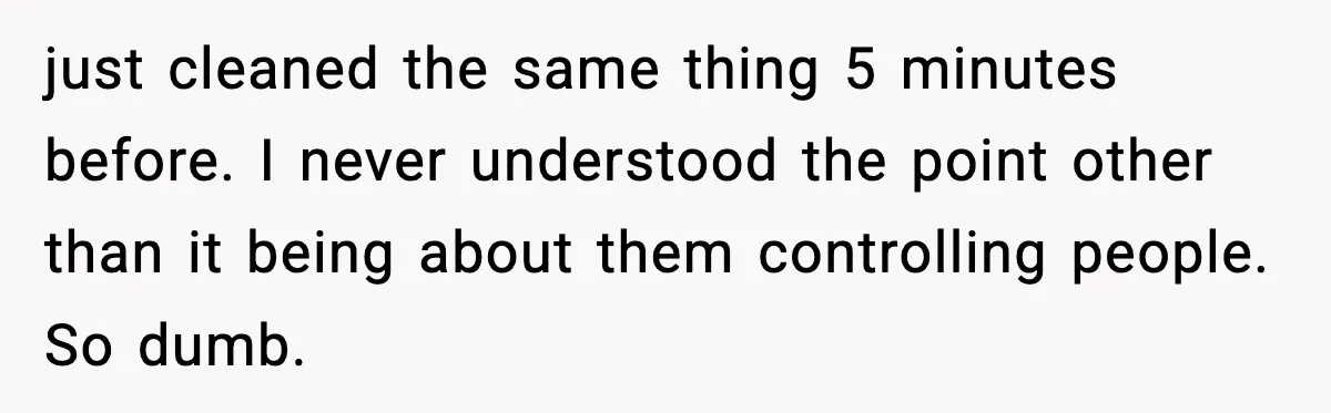 just cleaned the same thing 5 minutes before. I never understood the point other than it being about them controlling people. So dumb.