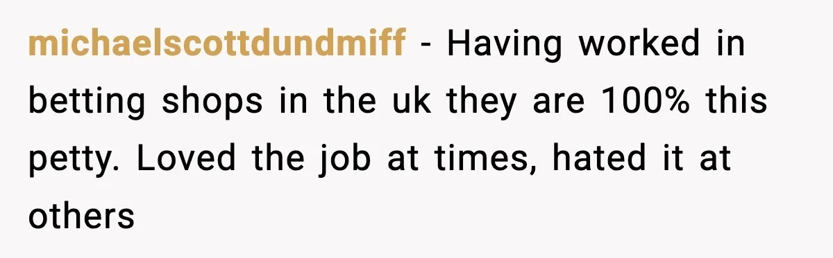 michaelscottdundmiff − Having worked in betting shops in the uk they are 100% this petty. Loved the job at times, hated it at others