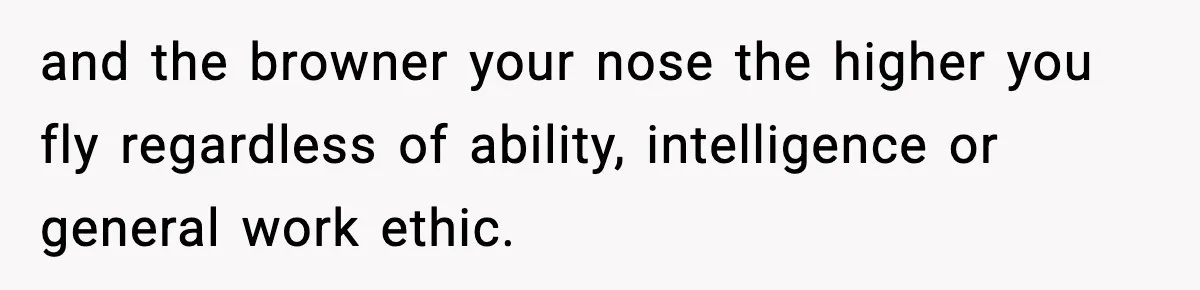 and the browner your nose the higher you fly regardless of ability, intelligence or general work ethic.