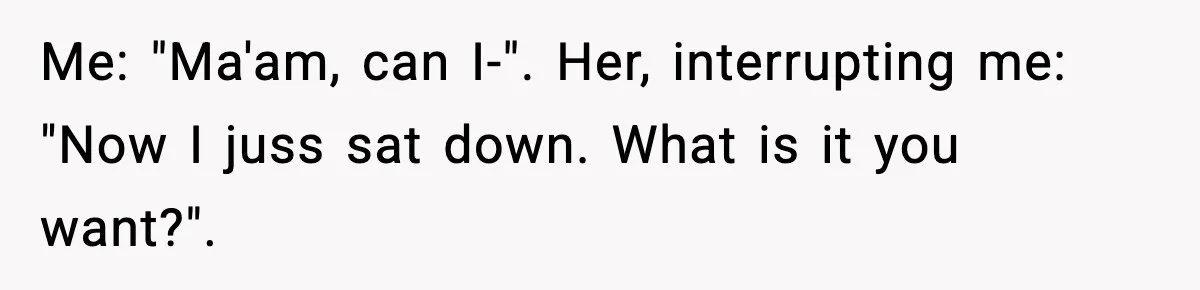 Me: "Ma'am, can I-". Her, interrupting me: "Now I juss sat down. What is it you want?".