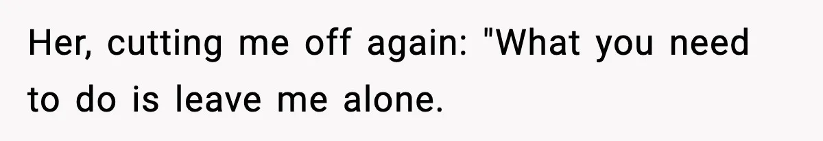 Her, cutting me off again: "What you need to do is leave me alone.