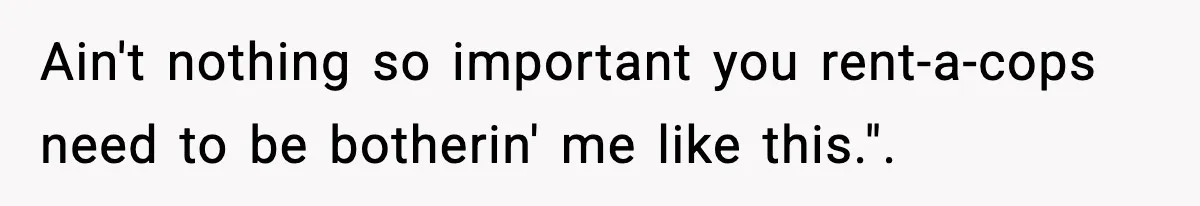Ain't nothing so important you rent-a-cops need to be botherin' me like this.".