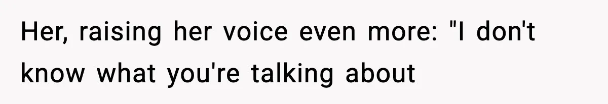 Her, raising her voice even more: "I don't know what you're talking about