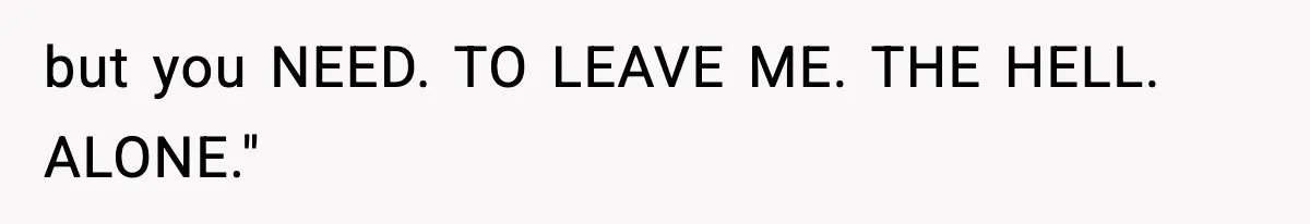 but you NEED. TO LEAVE ME. THE HELL. ALONE."