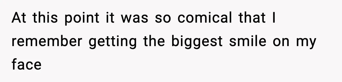 At this point it was so comical that I remember getting the biggest smile on my face