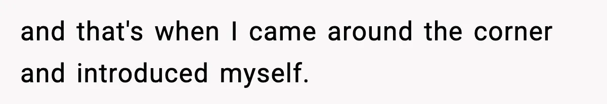 and that's when I came around the corner and introduced myself.