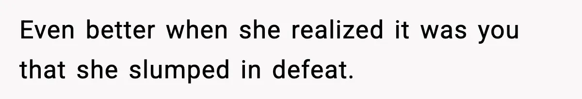 Even better when she realized it was you that she slumped in defeat.