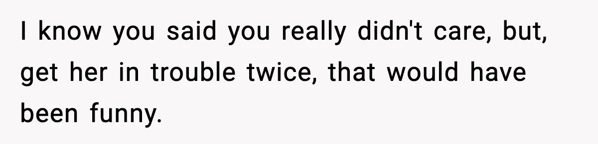I know you said you really didn't care, but, get her in trouble twice, that would have been funny.