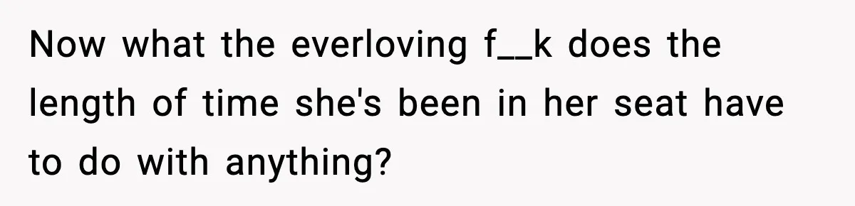 Now what the everloving f__k does the length of time she's been in her seat have to do with anything?