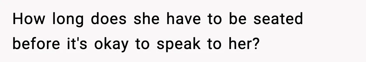 How long does she have to be seated before it's okay to speak to her?
