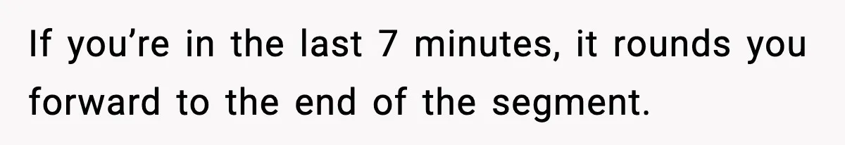 If you’re in the last 7 minutes, it rounds you forward to the end of the segment.