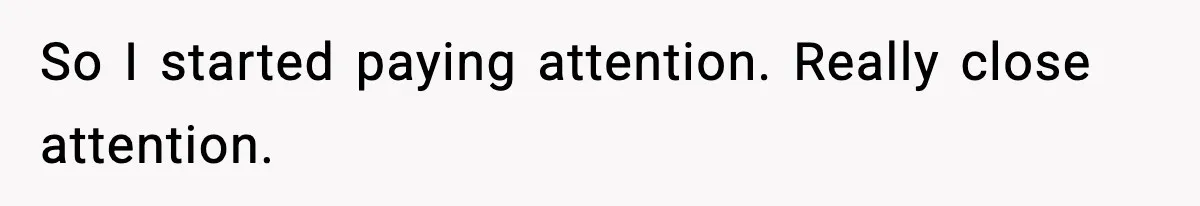 So I started paying attention. Really close attention.