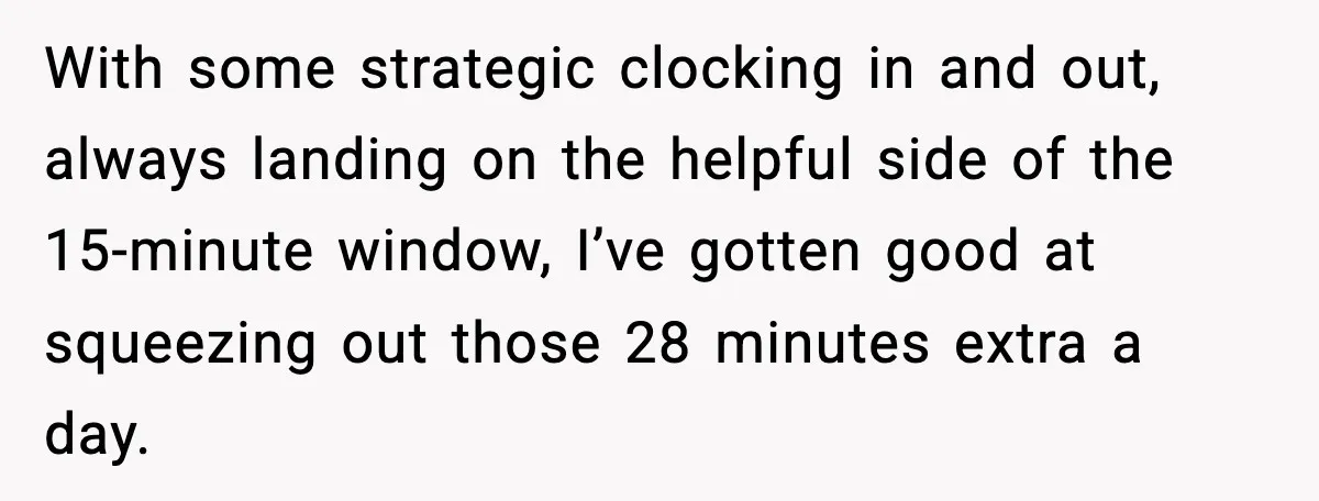 With some strategic clocking in and out, always landing on the helpful side of the 15-minute window, I’ve gotten good at squeezing out those 28 minutes extra a day.