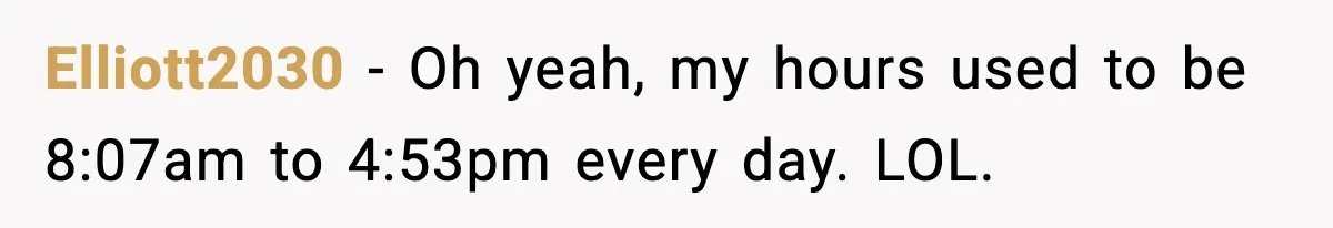 Elliott2030 - Oh yeah, my hours used to be 8:07am to 4:53pm every day. LOL.