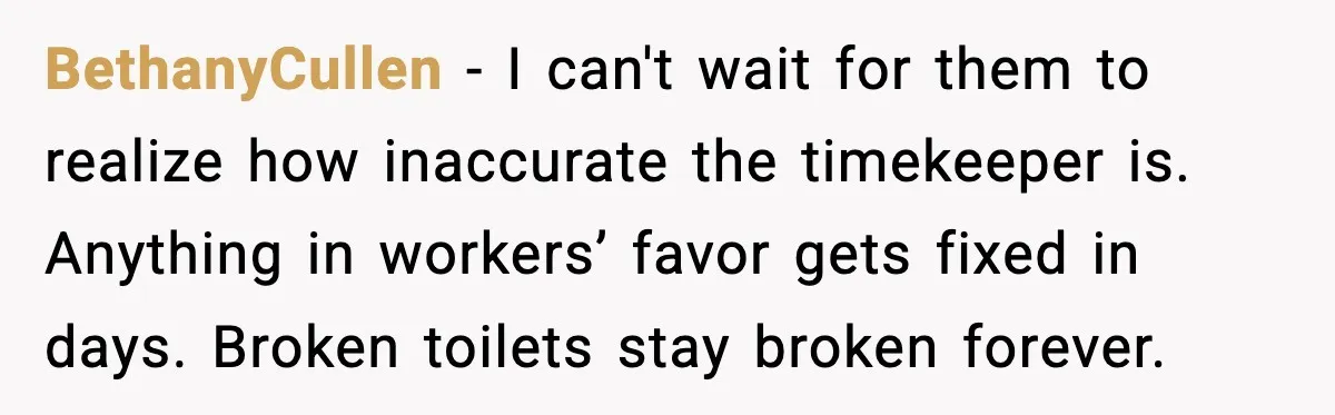 BethanyCullen - I can't wait for them to realize how inaccurate the timekeeper is. Anything in workers’ favor gets fixed in days. Broken toilets stay broken forever.