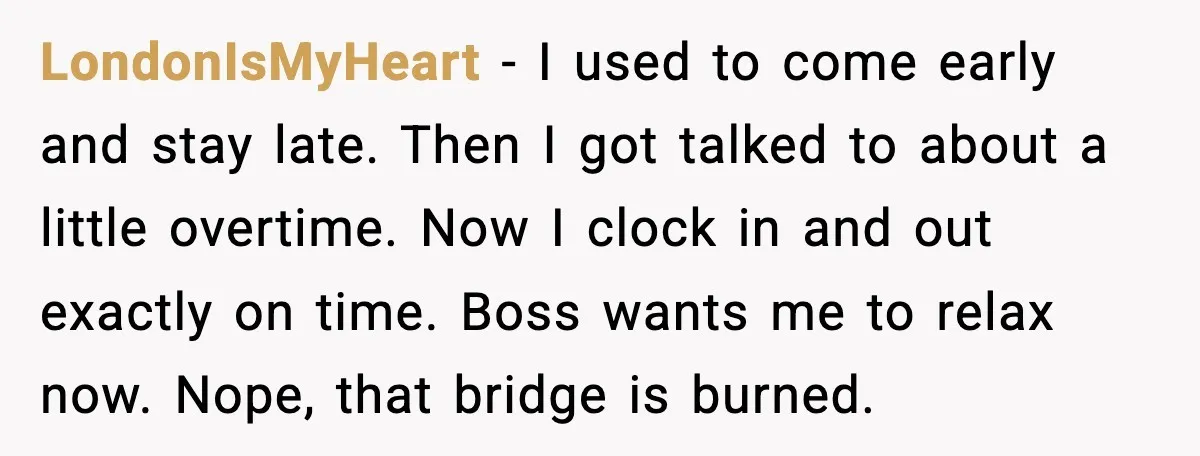 LondonIsMyHeart - I used to come early and stay late. Then I got talked to about a little overtime. Now I clock in and out exactly on time. Boss wants...