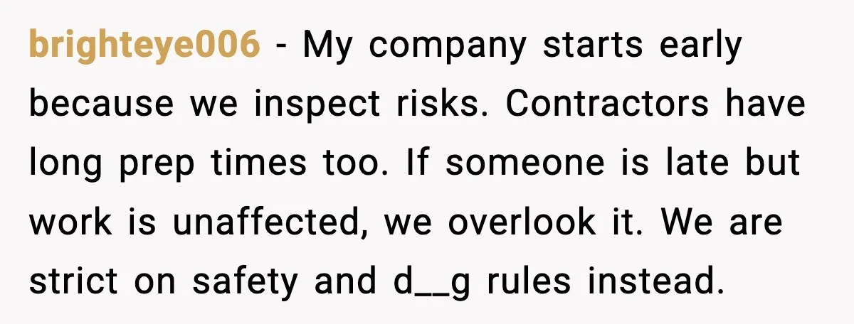 brighteye006 - My company starts early because we inspect risks. Contractors have long prep times too. If someone is late but work is unaffected, we overlook it. We are strict...