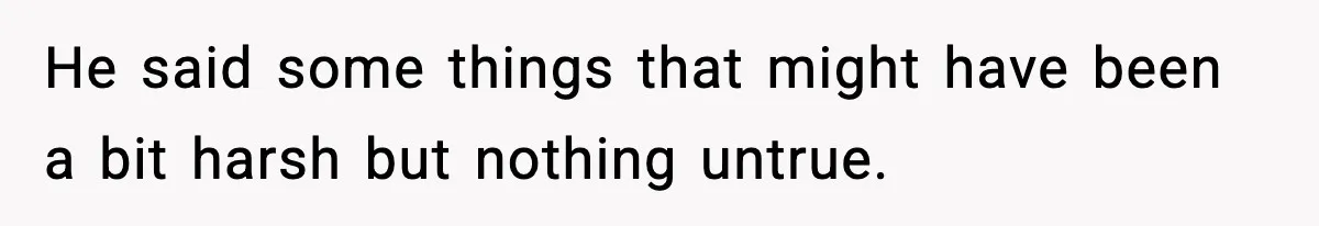 He said some things that might have been a bit harsh but nothing untrue.