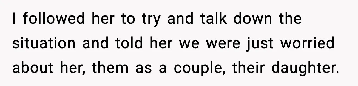 I followed her to try and talk down the situation and told her we were just worried about her, them as a couple, their daughter.