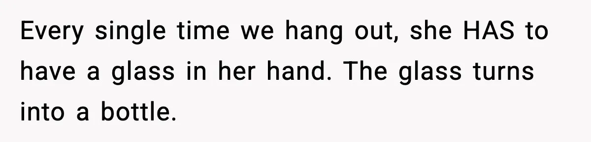 Every single time we hang out, she HAS to have a glass in her hand. The glass turns into a bottle.