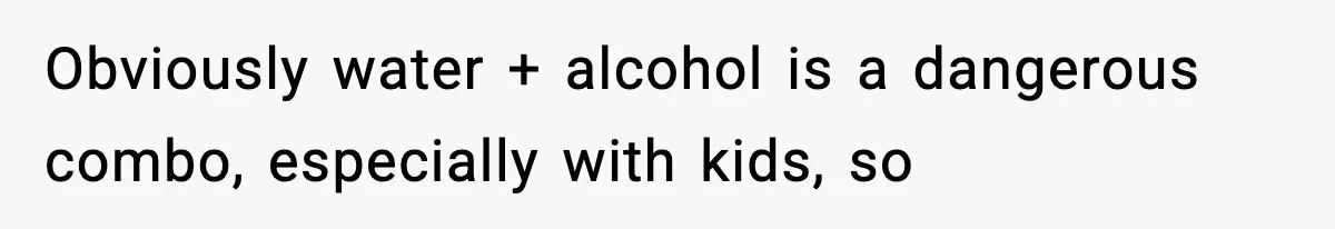 Obviously water + alcohol is a dangerous combo, especially with kids, so