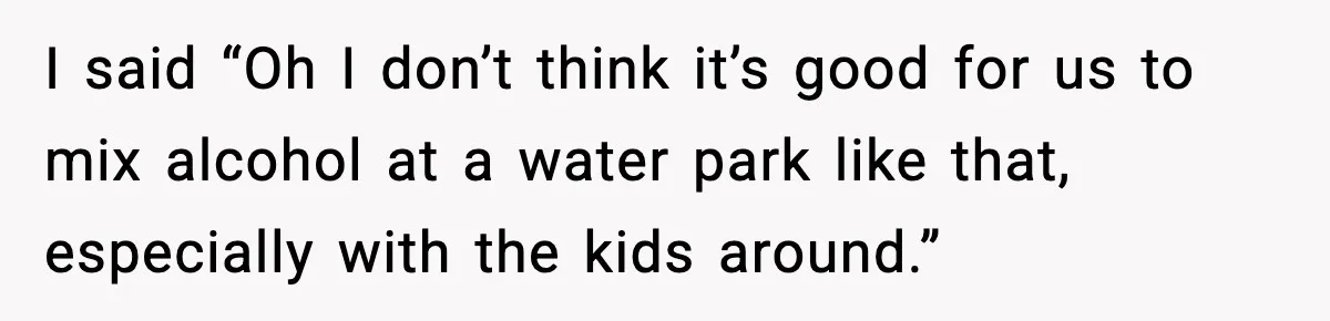 I said “Oh I don’t think it’s good for us to mix alcohol at a water park like that, especially with the kids around.”