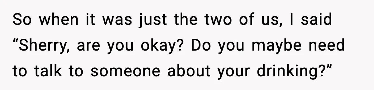 So when it was just the two of us, I said “Sherry, are you okay? Do you maybe need to talk to someone about your drinking?”