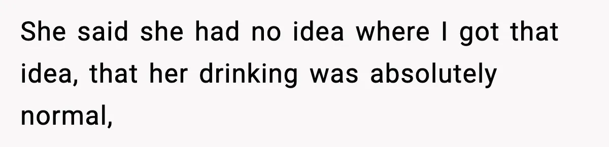 She said she had no idea where I got that idea, that her drinking was absolutely normal,