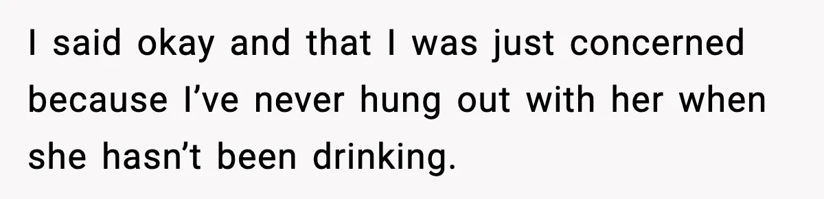 I said okay and that I was just concerned because I’ve never hung out with her when she hasn’t been drinking.