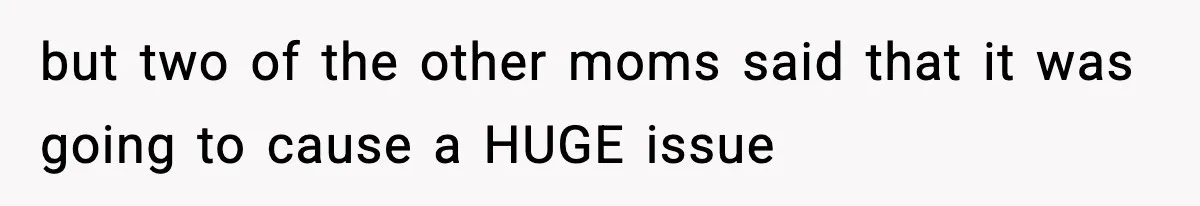 but two of the other moms said that it was going to cause a HUGE issue