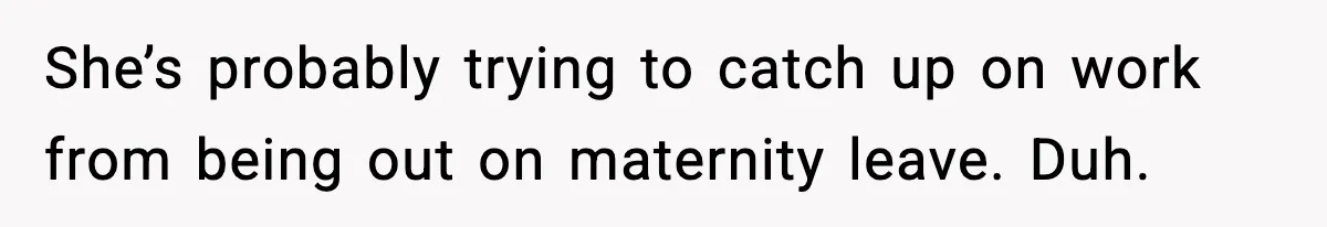 She’s probably trying to catch up on work from being out on maternity leave. Duh.