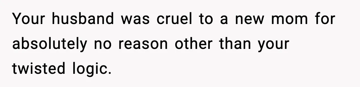 Your husband was cruel to a new mom for absolutely no reason other than your twisted logic.