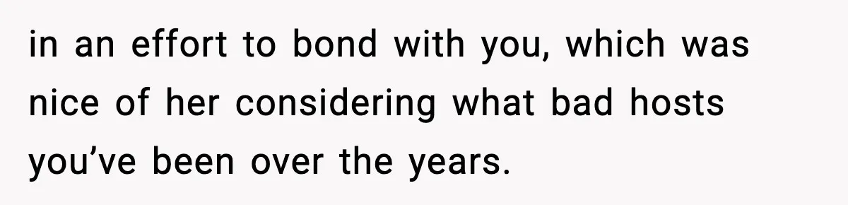 in an effort to bond with you, which was nice of her considering what bad hosts you’ve been over the years.