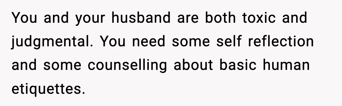 You and your husband are both toxic and judgmental. You need some self reflection and some counselling about basic human etiquettes.