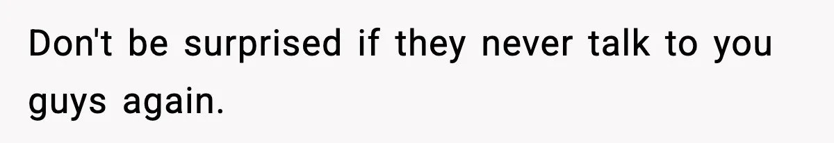 Don't be surprised if they never talk to you guys again.