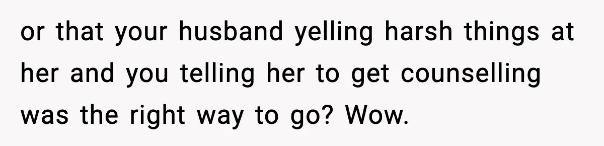or that your husband yelling harsh things at her and you telling her to get counselling was the right way to go? Wow.