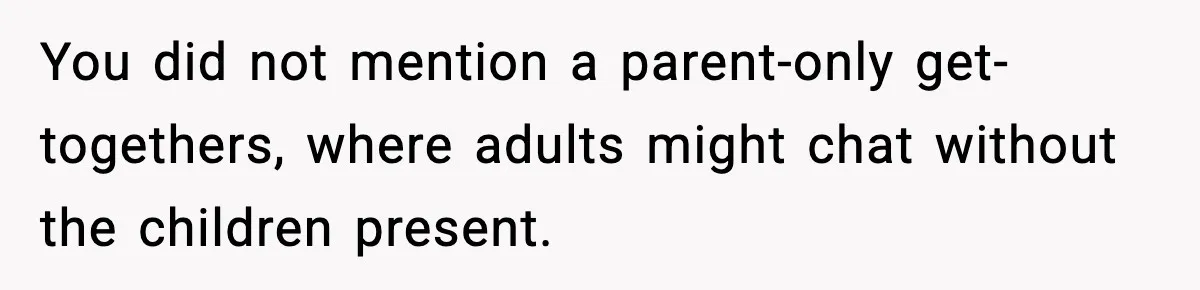 You did not mention a parent-only get-togethers, where adults might chat without the children present.