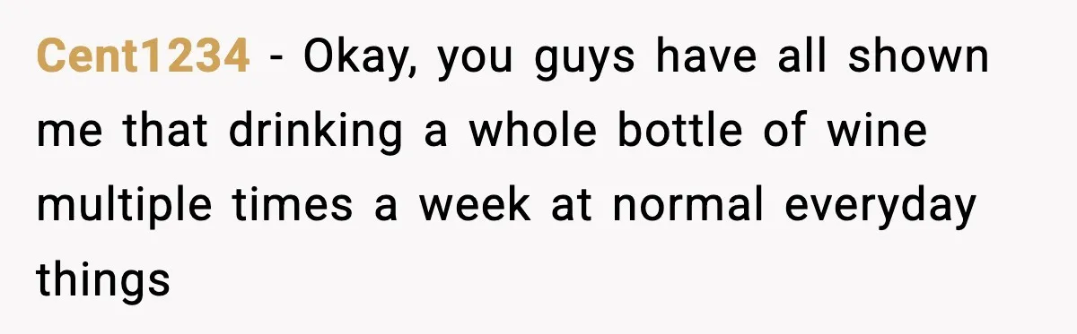 Cent1234 − Okay, you guys have all shown me that drinking a whole bottle of wine multiple times a week at normal everyday things