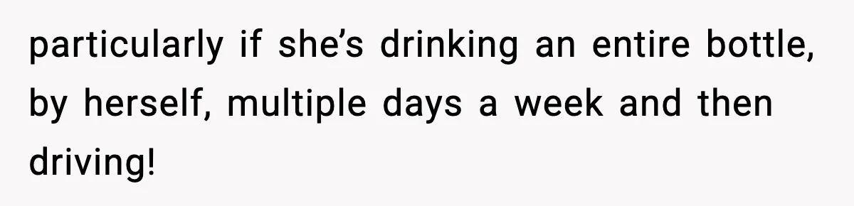 particularly if she’s drinking an entire bottle, by herself, multiple days a week and then driving!