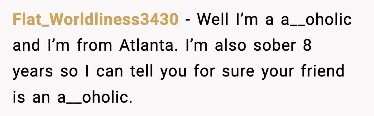 Flat_Worldliness3430 − Well I’m a a__oholic and I’m from Atlanta. I’m also sober 8 years so I can tell you for sure your friend is an a__oholic.